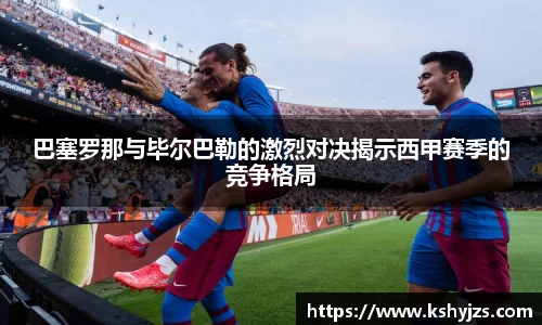 巴塞罗那与毕尔巴勒的激烈对决揭示西甲赛季的竞争格局