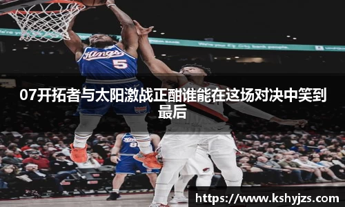 07开拓者与太阳激战正酣谁能在这场对决中笑到最后