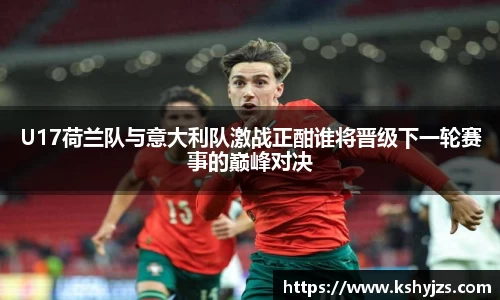 U17荷兰队与意大利队激战正酣谁将晋级下一轮赛事的巅峰对决